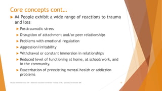 Core concepts cont…
 #4 People exhibit a wide range of reactions to trauma
and loss
 Posttraumatic stress
 Disruption of attachment and/or peer relationships
 Problems with emotional regulation
 Aggression/irritability
 Withdrawal or constant immersion in relationships
 Reduced level of functioning at home, at school/work, and
in the community.
 Exacerbation of preexisting mental health or addiction
problems
AllCEUs Unlimited CEUs $59 | Addiction Counselor Certificate Training $149 | Specialty Certificates $89 10
 