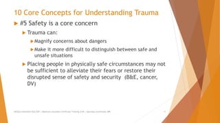 10 Core Concepts for Understanding Trauma
 #5 Safety is a core concern
 Trauma can:
Magnify concerns about dangers
Make it more difficult to distinguish between safe and
unsafe situations
 Placing people in physically safe circumstances may not
be sufficient to alleviate their fears or restore their
disrupted sense of safety and security (B&E, cancer,
DV)
AllCEUs Unlimited CEUs $59 | Addiction Counselor Certificate Training $149 | Specialty Certificates $89 11
 