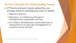 10 Core Concepts for Understanding Trauma
 #7 Trauma and post-trauma adversities can
strongly influence development (even in adults)
 Regressive behavior
 Reluctance, or inability to participate in
developmentally appropriate activities
 For children, developmental accelerations such as
leaving home at an early age and engagement in
precocious sexual behavior.
AllCEUs Unlimited CEUs $59 | Addiction Counselor Certificate Training $149 | Specialty Certificates $89 13
 
