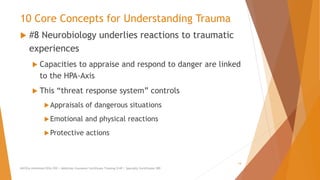 10 Core Concepts for Understanding Trauma
 #8 Neurobiology underlies reactions to traumatic
experiences
 Capacities to appraise and respond to danger are linked
to the HPA-Axis
 This “threat response system” controls
Appraisals of dangerous situations
Emotional and physical reactions
Protective actions
AllCEUs Unlimited CEUs $59 | Addiction Counselor Certificate Training $149 | Specialty Certificates $89
14
 
