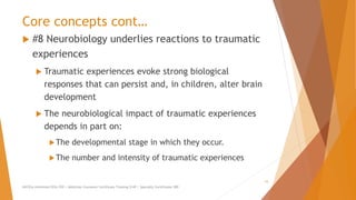 Core concepts cont…
 #8 Neurobiology underlies reactions to traumatic
experiences
 Traumatic experiences evoke strong biological
responses that can persist and, in children, alter brain
development
 The neurobiological impact of traumatic experiences
depends in part on:
The developmental stage in which they occur.
The number and intensity of traumatic experiences
AllCEUs Unlimited CEUs $59 | Addiction Counselor Certificate Training $149 | Specialty Certificates $89
15
 