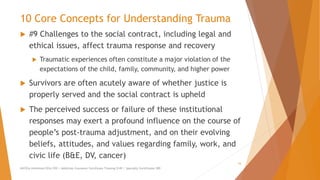 10 Core Concepts for Understanding Trauma
 #9 Challenges to the social contract, including legal and
ethical issues, affect trauma response and recovery
 Traumatic experiences often constitute a major violation of the
expectations of the child, family, community, and higher power
 Survivors are often acutely aware of whether justice is
properly served and the social contract is upheld
 The perceived success or failure of these institutional
responses may exert a profound influence on the course of
people’s post-trauma adjustment, and on their evolving
beliefs, attitudes, and values regarding family, work, and
civic life (B&E, DV, cancer)
AllCEUs Unlimited CEUs $59 | Addiction Counselor Certificate Training $149 | Specialty Certificates $89
16
 