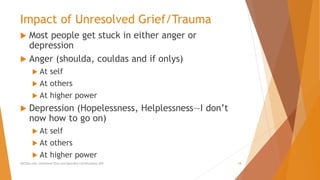 Impact of Unresolved Grief/Trauma
 Most people get stuck in either anger or
depression
 Anger (shoulda, couldas and if onlys)
 At self
 At others
 At higher power
 Depression (Hopelessness, Helplessness—I don’t
now how to go on)
 At self
 At others
 At higher power
AllCEUs.com Unlimited CEUs and Specialty Certifications $59 18
 
