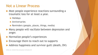 Not a Linear Process
 Most people experience reactions surrounding a
traumatic loss for at least a year.
 Holidays
 Anniversaries
 Reminders (people, places, things, media)
 Many people will vacillate between depression and
anger.
 Normalize people’s experiences
 Encourage them to reach out to supports
 Address happiness and survivor guilt (death, DV)
AllCEUs.com Unlimited CEUs and Specialty Certifications $59 22
 