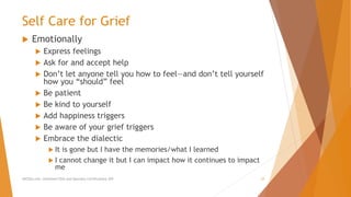 Self Care for Grief
 Emotionally
 Express feelings
 Ask for and accept help
 Don’t let anyone tell you how to feel—and don’t tell yourself
how you “should” feel
 Be patient
 Be kind to yourself
 Add happiness triggers
 Be aware of your grief triggers
 Embrace the dialectic
 It is gone but I have the memories/what I learned
 I cannot change it but I can impact how it continues to impact
me
AllCEUs.com Unlimited CEUs and Specialty Certifications $59 23
 