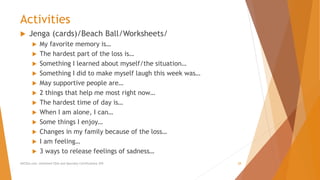 Activities
 Jenga (cards)/Beach Ball/Worksheets/
 My favorite memory is…
 The hardest part of the loss is…
 Something I learned about myself/the situation…
 Something I did to make myself laugh this week was…
 May supportive people are…
 2 things that help me most right now…
 The hardest time of day is…
 When I am alone, I can…
 Some things I enjoy…
 Changes in my family because of the loss…
 I am feeling…
 3 ways to release feelings of sadness…
AllCEUs.com Unlimited CEUs and Specialty Certifications $59 28
 