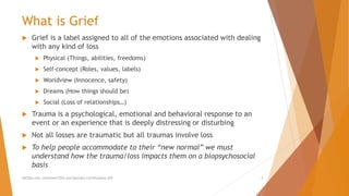 What is Grief
 Grief is a label assigned to all of the emotions associated with dealing
with any kind of loss
 Physical (Things, abilities, freedoms)
 Self-concept (Roles, values, labels)
 Worldview (Innocence, safety)
 Dreams (How things should be)
 Social (Loss of relationships…)
 Trauma is a psychological, emotional and behavioral response to an
event or an experience that is deeply distressing or disturbing
 Not all losses are traumatic but all traumas involve loss
 To help people accommodate to their “new normal” we must
understand how the trauma/loss impacts them on a biopsychosocial
basis
AllCEUs.com Unlimited CEUs and Specialty Certifications $59 3
 