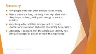 Summary
 How people deal with grief and loss varies widely.
 After a traumatic loss, the body is on high alert which
likely impacts sleep, eating and energy to work or
socialize
 Minimizing vulnerabilities is important to reduce
unnecessary frustration and avoid confirming helplessness
 Ultimately it is hoped that the person can identify how
they are stronger or better off from the experience
AllCEUs.com Unlimited CEUs and Specialty Certifications $59 30
 