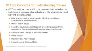 10 Core Concepts for Understanding Trauma
 #2 Traumatic occurs within the context that includes the
individual’s personal characteristics, life experiences and
current circumstances
 Prior stressors in the last 6 months (Physical, emotional,
interpersonal, environmental)
 Mental health issues
 Cognitive developmental stage (all-or-nothing; egocentrism;
concrete or formal operational; comparative experiences)
 Ability to meet biological and safety needs
 Social support
 Proximity to a “safe” space
 Current coping skills and tools
AllCEUs Unlimited CEUs $59 | Addiction Counselor Certificate Training $149 | Specialty Certificates $89 5
 