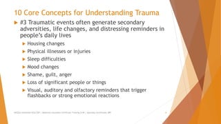 10 Core Concepts for Understanding Trauma
 #3 Traumatic events often generate secondary
adversities, life changes, and distressing reminders in
people’s daily lives
 Housing changes
 Physical illnesses or injuries
 Sleep difficulties
 Mood changes
 Shame, guilt, anger
 Loss of significant people or things
 Visual, auditory and olfactory reminders that trigger
flashbacks or strong emotional reactions
AllCEUs Unlimited CEUs $59 | Addiction Counselor Certificate Training $149 | Specialty Certificates $89 6
 