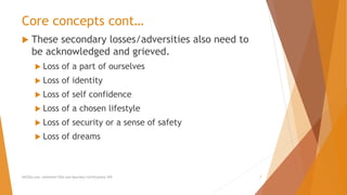 Core concepts cont…
 These secondary losses/adversities also need to
be acknowledged and grieved.
 Loss of a part of ourselves
 Loss of identity
 Loss of self confidence
 Loss of a chosen lifestyle
 Loss of security or a sense of safety
 Loss of dreams
AllCEUs.com Unlimited CEUs and Specialty Certifications $59 7
 