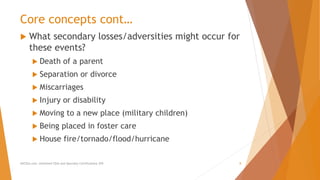 Core concepts cont…
 What secondary losses/adversities might occur for
these events?
 Death of a parent
 Separation or divorce
 Miscarriages
 Injury or disability
 Moving to a new place (military children)
 Being placed in foster care
 House fire/tornado/flood/hurricane
AllCEUs.com Unlimited CEUs and Specialty Certifications $59 8
 