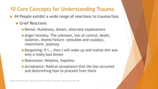 10 Core Concepts for Understanding Trauma
 #4 People exhibit a wide range of reactions to trauma/loss
 Grief Reactions
Denial: Numbness, dream, alternate explanations
Anger/Anxiety: The unknown, loss of control, death,
isolation, shame/failure—(shouldas and couldas),
resentment, jealousy
Bargaining: If I … then I will wake up and realize this was
only a really bad dream
Depression: Helpless, hopeless
Acceptance: Radical acceptance that the loss occurred
and determining how to proceed from there
AllCEUs Unlimited CEUs $59 | Addiction Counselor Certificate Training $149 | Specialty Certificates $89 9
 