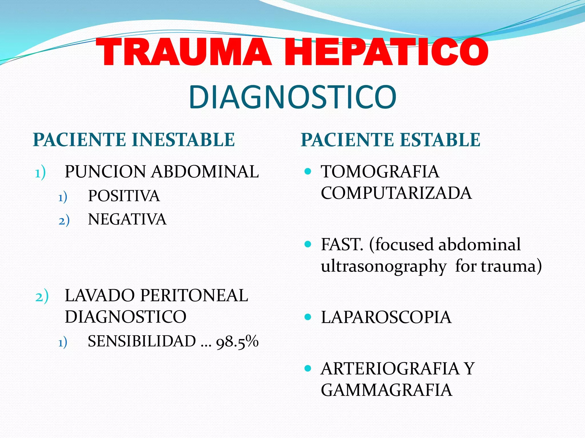 TRAUMA HEPATICO DIAGNOSTICOPACIENTE INESTABLEPACIENTE ESTABLEPUNCION ABDOMINAL POSITIVA NEGATIVA LAVADO PERITONEAL DIAGNOSTICOSENSIBILIDAD … 98.5%TOMOGRAFIA COMPUTARIZADAFAST. (focused abdominal ultrasonography  for trauma)LAPAROSCOPIAARTERIOGRAFIA Y GAMMAGRAFIA