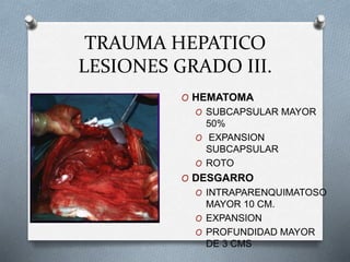 TRAUMA HEPATICO
LESIONES GRADO III.
O HEMATOMA
O SUBCAPSULAR MAYOR
50%
O EXPANSION
SUBCAPSULAR
O ROTO
O DESGARRO
O INTRAPARENQUIMATOSO
MAYOR 10 CM.
O EXPANSION
O PROFUNDIDAD MAYOR
DE 3 CMS
 