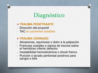 Diagnóstico
 TRAUMA PENETRANTE
- Dirección del proyectil
- TAC en pacientes estables
 TRAUMA CERRADO
- Abrasiones, equimosis o dolor a la palpación
- Fracturas costales o signos de trauma sobre
el hemitórax inferior derecho
- Inestabilidad hemodinámica o shock franco
- Punción o lavado peritoneal positivos para
sangre o bilis
 
