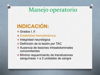 INDICACIÓN:
 Grados I, II
 Estabilidad hemodinámica
 Integridad neurológica
 Definición de la lesión por TAC
 Ausencia de lesiones intraabdominales
concomitantes
 Mínimo requerimiento de transfusiones
sanguíneas < a 2 unidades de sangre
Manejo operatorio
 