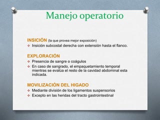 INSICIÓN (la que provea mejor exposición)
 Insición subcostal derecha con extensión hasta el flanco.
EXPLORACIÓN
 Presencia de sangre o coágulos
 En caso de sangrado, el empaquetamiento temporal
mientras se evalúa el resto de la cavidad abdominal esta
indicada.
MOVILIZACIÓN DEL HIGADO
 Mediante división de los ligamentos suspensorios
 Excepto en las heridas del tracto gastrointestinal
Manejo operatorio
 
