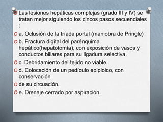 O Las lesiones hepáticas complejas (grado III y IV) se
tratan mejor siguiendo los cincos pasos secuenciales
:
O a. Oclusión de la tríada portal (maniobra de Pringle)
O b. Fractura digital del parénquima
hepático(hepatotomía), con exposición de vasos y
conductos biliares para su ligadura selectiva.
O c. Debridamiento del tejido no viable.
O d. Colocación de un pedículo epiploico, con
conservación
O de su circuación.
O e. Drenaje cerrado por aspiración.
 