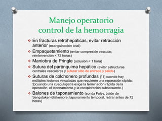 Manejo operatorio
control de la hemorragia
 En fracturas retrohepáticas, evitar retracción
anterior (exanguinación total)
 Empaquetamiento (evitar compresión vascular,
reintervención < 72 horas)
 Maniobra de Pringle (oclusión < 1 hora)
 Sutura del parénquima hepático (evitar estructuras
centrales vasculares y suturar sitio de entrada y salida)
 Suturas de colchonero profundas (*1) cuando hay
múltiples lesiones vinculadas que requieren una reparación rápida;
2)cuando una cuagulopatía exige la terminación rápida de la
operación, el taponamiento y la reexploración subsecuente.)
 Balones de taponamiento (sonda Foley, balón de
Sengstaken-Blakemore, taponamiento temporal, retirar antes de 72
horas)
 