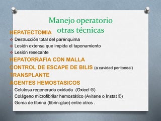 Manejo operatorio
otras técnicasHEPATECTOMIA
 Destrucción total del parénquima
 Lesión extensa que impida el taponamiento
 Lesión resecante
HEPATORRAFIA CON MALLA
CONTROL DE ESCAPE DE BILIS (a cavidad peritoneal)
TRANSPLANTE
AGENTES HEMOSTASICOS
- Celulosa regenerada oxidada (Oxicel ®)
- Colágeno microfibrilar hemostático (Avitene o Instat ®)
- Goma de fibrina (fibrin-glue) entre otros .
 