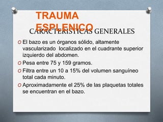 CARACTERISTICAS GENERALES
O El bazo es un órganos sólido, altamente
vascularizado localizado en el cuadrante superior
izquierdo del abdomen.
O Pesa entre 75 y 159 gramos.
O Filtra entre un 10 a 15% del volumen sanguíneo
total cada minuto.
O Aproximadamente el 25% de las plaquetas totales
se encuentran en el bazo.
TRAUMA
ESPLENICO
 