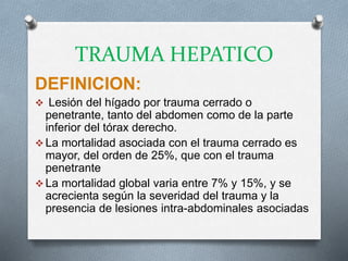 TRAUMA HEPATICO
DEFINICION:
 Lesión del hígado por trauma cerrado o
penetrante, tanto del abdomen como de la parte
inferior del tórax derecho.
 La mortalidad asociada con el trauma cerrado es
mayor, del orden de 25%, que con el trauma
penetrante
 La mortalidad global varia entre 7% y 15%, y se
acrecienta según la severidad del trauma y la
presencia de lesiones intra-abdominales asociadas
 