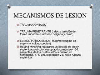MECANISMOS DE LESION
O TRAUMA CONTUSO
O TRAUMA PENETRANTE ( afecta también de
forma importante intestino delgado y colon)
O LESION IATROGENICA ( durante cirugías de
urgencia, colonoscopias).
O Ha and Minching realizaron un estudio de lesión
esplénica post colonoscopía, documentaron 66
pacientes, de los cuales 47% sufrieron un
hematoma, 47% una laceración y el resto ruptura
esplénica.
 