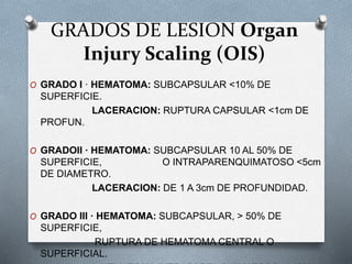 GRADOS DE LESION Organ
Injury Scaling (OIS)
O GRADO I · HEMATOMA: SUBCAPSULAR <10% DE
SUPERFICIE.
LACERACION: RUPTURA CAPSULAR <1cm DE
PROFUN.
O GRADOII · HEMATOMA: SUBCAPSULAR 10 AL 50% DE
SUPERFICIE, O INTRAPARENQUIMATOSO <5cm
DE DIAMETRO.
LACERACION: DE 1 A 3cm DE PROFUNDIDAD.
O GRADO III · HEMATOMA: SUBCAPSULAR, > 50% DE
SUPERFICIE,
RUPTURA DE HEMATOMA CENTRAL O
SUPERFICIAL.
 
