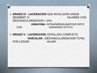 O GRADO IV · LACERACION QUE INVOLUCRA VASOS
SEGMENT. O HILIARES CON
DESVASCULARIZACION > 25%.
HEMATOMA: INTRAPARENQUIMATOSO ROTO
CON SANGRADO ACTIVO.
O GRADO V · LACERACION: ESTALLIDO COMPLETO.
VASCULAR : DESVASCULARIZACION TOTAL
POR LESION HILIAR.
 