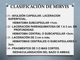 CLASIFICACIÓN DE MIRVIS
O 1 - AVULSIÓN CAPSULAR. LACERACION
SUPERFICIAL.
HEMATOMA SUBCAPSULAR <1cm.
O 2 - LACERACIÓN PARENQUIMATOSA DE 1 A 3 cm. EN
PROFUNDIDAD.
HEMATOMA CENTRAL O SUBCAPSULAR <3cm.
O 3 - LACERACIÓN DE 3 cm o más.
HEMATOMAS CENTRALES O SUBCAPSULARES <
3cm.
O 4 - FRAGMENTOS DE 3 O MAS CORTES.
DESVACULARIZACIÓN DEL BAZO O AMBAS.
 