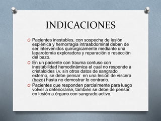 INDICACIONES
O Pacientes inestables, con sospecha de lesión
esplénica y hemorragia intraabdominal deben de
ser intervenidos quirúrgicamente mediante una
laparotomía exploradora y reparación o resección
del bazo.
O En un paciente con trauma contuso con
inestabilidad hemodinámica el cual no responde a
cristaloides i.v. sin otros datos de sangrado
externo, se debe pensar en una lesión de víscera
(bazo) hasta no demostrar lo contrario.
O Pacientes que responden parcialmente para luego
volver a deteriorarse, también se debe de pensar
en lesión a órgano con sangrado activo.
 