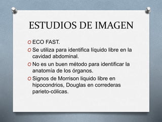 ESTUDIOS DE IMAGEN
O ECO FAST.
O Se utiliza para identifica líquido libre en la
cavidad abdominal.
O No es un buen método para identificar la
anatomía de los órganos.
O Signos de Morrison liquido libre en
hipocondrios, Douglas en correderas
parieto-cólicas.
 