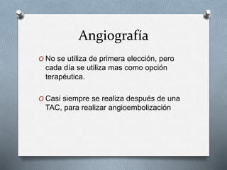 Angiografía
O No se utiliza de primera elección, pero
cada día se utiliza mas como opción
terapéutica.
O Casi siempre se realiza después de una
TAC, para realizar angioembolización
 