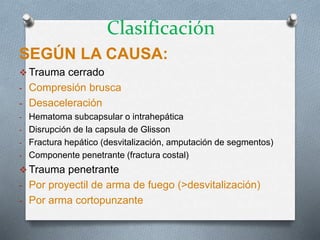 Clasificación
SEGÚN LA CAUSA:
 Trauma cerrado
- Compresión brusca
- Desaceleración
- Hematoma subcapsular o intrahepática
- Disrupción de la capsula de Glisson
- Fractura hepático (desvitalización, amputación de segmentos)
- Componente penetrante (fractura costal)
 Trauma penetrante
- Por proyectil de arma de fuego (>desvitalización)
- Por arma cortopunzante
 
