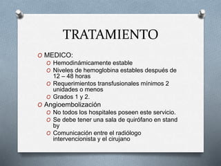 TRATAMIENTO
O MEDICO:
O Hemodinámicamente estable
O Niveles de hemoglobina estables después de
12 – 48 horas
O Requerimientos transfusionales mínimos 2
unidades o menos
O Grados 1 y 2.
O Angioembolización
O No todos los hospitales poseen este servicio.
O Se debe tener una sala de quirófano en stand
by
O Comunicación entre el radiólogo
intervencionista y el cirujano
 