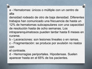 a - Hematomas: únicos o múltiple con un centro de
alta
densidad rodeado de otro de baja densidad. Diferentes
trabajos han comunicado una frecuencia de hasta un
12% de hematomas subcapsulares con una capacidad
de resolución hasta de ocho semanas. Los
intraparenquimatosos pueden tardar hasta 6 meses en
curarse.
b - Laceraciones: son lesiones lineales o en ramas.
c - Fragmentación: se produce por avulsión no realza
con
el contraste.
d - Hemorragias periportales. Hipodensas. Suelen
aparecer hasta en el 65% de los pacientes.
 