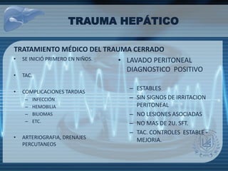 TRAUMA HEPÁTICO
TRATAMIENTO MÉDICO DEL TRAUMA CERRADO
• SE INICIÓ PRIMERO EN NIÑOS.
• TAC.
• COMPLICACIONES TARDIAS
– INFECCIÓN
– HEMOBILIA
– BILIOMAS
– ETC.
• ARTERIOGRAFIA, DRENAJES
PERCUTANEOS
• LAVADO PERITONEAL
DIAGNOSTICO POSITIVO
– ESTABLES
– SIN SIGNOS DE IRRITACION
PERITONEAL
– NO LESIONES ASOCIADAS
– NO MAS DE 2U. SFT.
– TAC. CONTROLES ESTABLE -
MEJORIA.
 