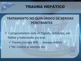 TRAUMA HEPÁTICO
TRATAMIENTO NO QUIRÚRGICO DE HERIDAS
PENETRANTES
 Comprometen solo el hígado, estables, sin
fiebre y tolerando vía oral.
 Trauma cerrado 60% …. manejo médico
TAC Control al séptimo día.
 