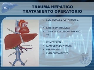 TRAUMA HEPÁTICO
TRATAMIENTO OPERATORIO
• LAPAROTOMIA EXPLORATORIA
• EXTENSION TORÁCICA
• 70 – 90% SON LESIONES GRADO I
– II.
• COMPRESIÓN
• MANIOBRA DE PRINGLE
• DERIVACIÓN
• EMPAQUETAMIENTO
 
