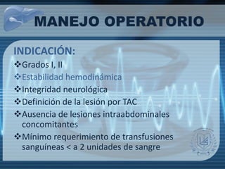 INDICACIÓN:
Grados I, II
Estabilidad hemodinámica
Integridad neurológica
Definición de la lesión por TAC
Ausencia de lesiones intraabdominales
concomitantes
Mínimo requerimiento de transfusiones
sanguíneas < a 2 unidades de sangre
MANEJO OPERATORIO
 