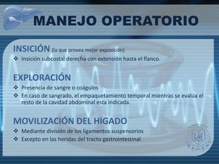 INSICIÓN (la que provea mejor exposición)
 Insición subcostal derecha con extensión hasta el flanco.
EXPLORACIÓN
 Presencia de sangre o coágulos
 En caso de sangrado, el empaquetamiento temporal mientras se evalúa el
resto de la cavidad abdominal esta indicada.
MOVILIZACIÓN DEL HIGADO
 Mediante división de los ligamentos suspensorios
 Excepto en las heridas del tracto gastrointestinal
MANEJO OPERATORIO
 