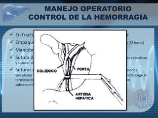 MANEJO OPERATORIO
CONTROL DE LA HEMORRAGIA
 En fracturas retrohepáticas, evitar retracción anterior
 Empaquetamiento (evitar compresión vascular, reintervención < 72 horas)
 Maniobra de Pringle (oclusión < 1 hora)
 Sutura del parénquima hepático (evitar estructuras centrales vasculares
y suturar sitio de entrada y salida)
 Suturas de colchonero profundas (Cuando hay múltiples lesiones
vinculadas que requieren una reparación rápida)cuando una coagulopatía exige la
terminación rápida de la operación, el taponamiento y la re exploración
subsecuente.)
 
