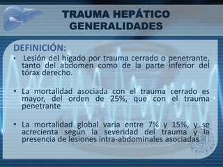 DEFINICIÓN:
• Lesión del hígado por trauma cerrado o penetrante,
tanto del abdomen como de la parte inferior del
tórax derecho.
• La mortalidad asociada con el trauma cerrado es
mayor, del orden de 25%, que con el trauma
penetrante
• La mortalidad global varia entre 7% y 15%, y se
acrecienta según la severidad del trauma y la
presencia de lesiones intra-abdominales asociadas
TRAUMA HEPÁTICO
GENERALIDADES
 