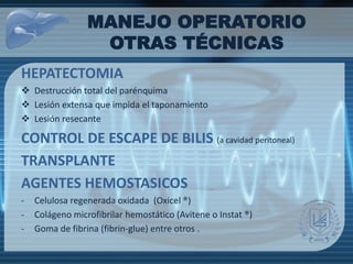 MANEJO OPERATORIO
OTRAS TÉCNICAS
HEPATECTOMIA
 Destrucción total del parénquima
 Lesión extensa que impida el taponamiento
 Lesión resecante
CONTROL DE ESCAPE DE BILIS (a cavidad peritoneal)
TRANSPLANTE
AGENTES HEMOSTASICOS
- Celulosa regenerada oxidada (Oxicel ®)
- Colágeno microfibrilar hemostático (Avitene o Instat ®)
- Goma de fibrina (fibrin-glue) entre otros .
 