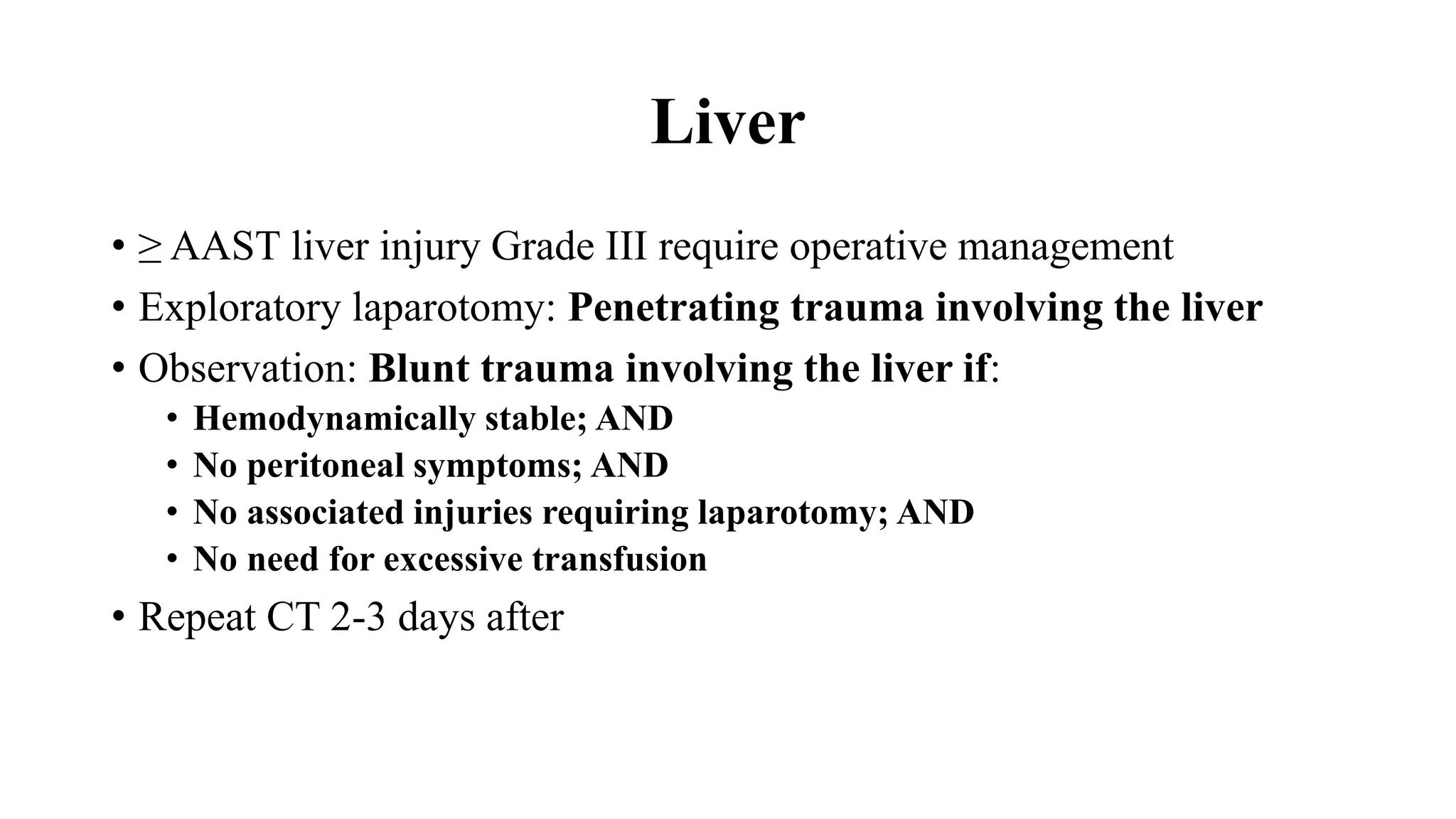 Liver
• ≥ AAST liver injury Grade III require operative management
• Exploratory laparotomy: Penetrating trauma involving the liver
• Observation: Blunt trauma involving the liver if:
• Hemodynamically stable; AND
• No peritoneal symptoms; AND
• No associated injuries requiring laparotomy; AND
• No need for excessive transfusion
• Repeat CT 2-3 days after
 
