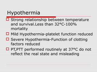 Hypothermia
 Strong relationship between temperature
and survival.Less than 32°C-100%
mortality
 Mild Hypothermia-platelet function reduced
 Severe Hypothermia-Function of clotting
factors reduced
 PT,PTT performed routinely at 37°C do not
reflect the real state and misleading
 