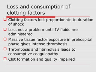Loss and consumption of
clotting factors
 Clotting factors lost proportionate to duration
of shock
 Loss not a problem until IV fluids are
administered
 Massive tissue factor exposure in prehospital
phase gives intense thrombosis
 Thrombosis and fibrinolysis leads to
consumptive coagulopathy
 Clot formation and quality impaired
 
