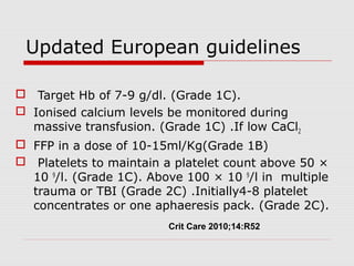 Updated European guidelines
 Target Hb of 7-9 g/dl. (Grade 1C).
 Ionised calcium levels be monitored during
massive transfusion. (Grade 1C) .If low CaCl2
 FFP in a dose of 10-15ml/Kg(Grade 1B)
 Platelets to maintain a platelet count above 50 ×
10 9
/l. (Grade 1C). Above 100 × 10 9
/l in multiple
trauma or TBI (Grade 2C) .Initially4-8 platelet
concentrates or one aphaeresis pack. (Grade 2C).
Crit Care 2010;14:R52
 