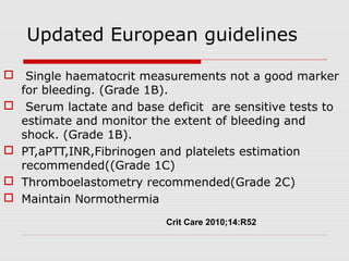 Updated European guidelines
 Single haematocrit measurements not a good marker
for bleeding. (Grade 1B).
 Serum lactate and base deficit are sensitive tests to
estimate and monitor the extent of bleeding and
shock. (Grade 1B).
 PT,aPTT,INR,Fibrinogen and platelets estimation
recommended((Grade 1C)
 Thromboelastometry recommended(Grade 2C)
 Maintain Normothermia
Crit Care 2010;14:R52
 